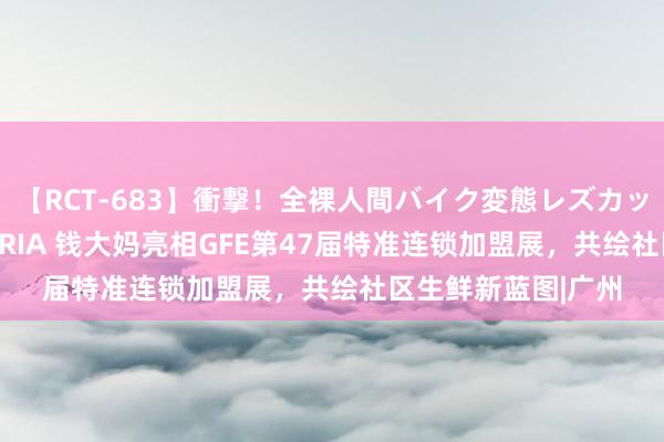 【RCT-683】衝撃！全裸人間バイク変態レズカップル HANA＆MARIA 钱大妈亮相GFE第47届特准连锁加盟展，共绘社区生鲜新蓝图|广州
