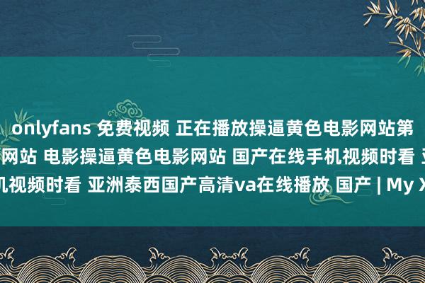 onlyfans 免费视频 正在播放操逼黄色电影网站第14集原声版高清操逼黄色电影网站 电影操逼黄色电影网站 国产在线手机视频时看 亚洲泰西国产高清va在线播放 国产 | My XXX Hot Girl