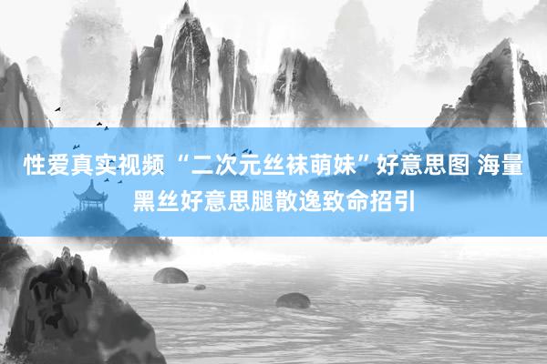 性爱真实视频 “二次元丝袜萌妹”好意思图 海量黑丝好意思腿散逸致命招引