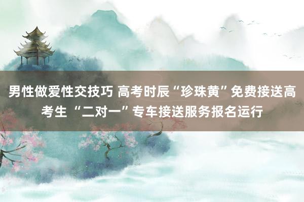 男性做爱性交技巧 高考时辰“珍珠黄”免费接送高考生 “二对一”专车接送服务报名运行