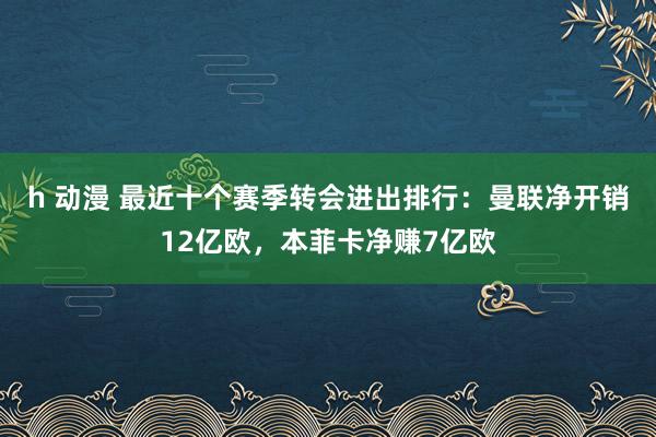 h 动漫 最近十个赛季转会进出排行：曼联净开销12亿欧，本菲卡净赚7亿欧