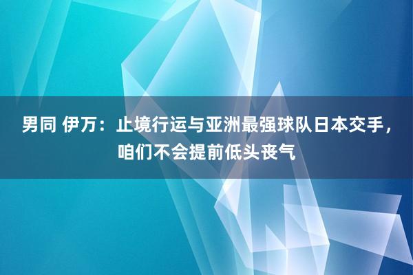 男同 伊万：止境行运与亚洲最强球队日本交手，咱们不会提前低头丧气