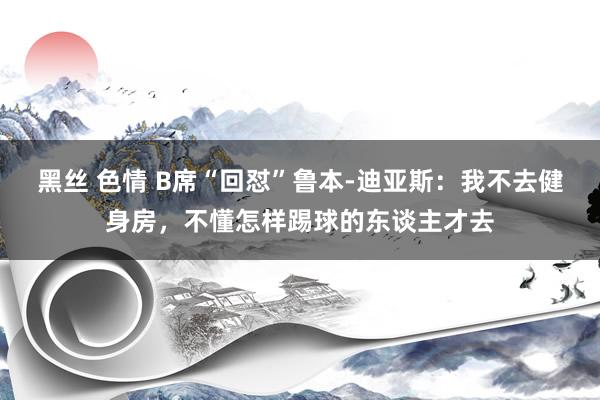 黑丝 色情 B席“回怼”鲁本-迪亚斯：我不去健身房，不懂怎样踢球的东谈主才去