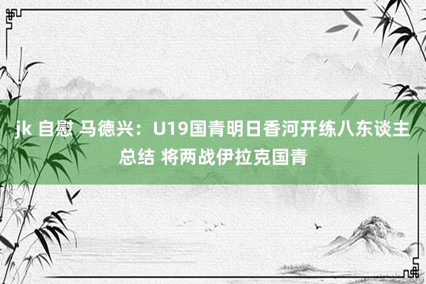 jk 自慰 马德兴：U19国青明日香河开练八东谈主总结 将两战伊拉克国青