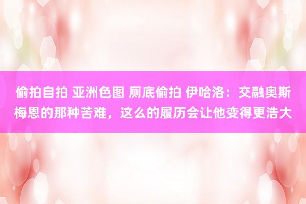 偷拍自拍 亚洲色图 厕底偷拍 伊哈洛：交融奥斯梅恩的那种苦难，这么的履历会让他变得更浩大