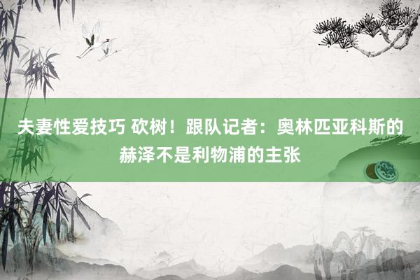 夫妻性爱技巧 砍树！跟队记者：奥林匹亚科斯的赫泽不是利物浦的主张