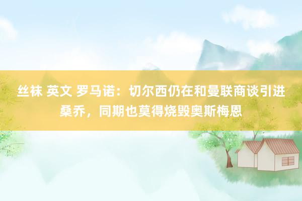 丝袜 英文 罗马诺：切尔西仍在和曼联商谈引进桑乔，同期也莫得烧毁奥斯梅恩