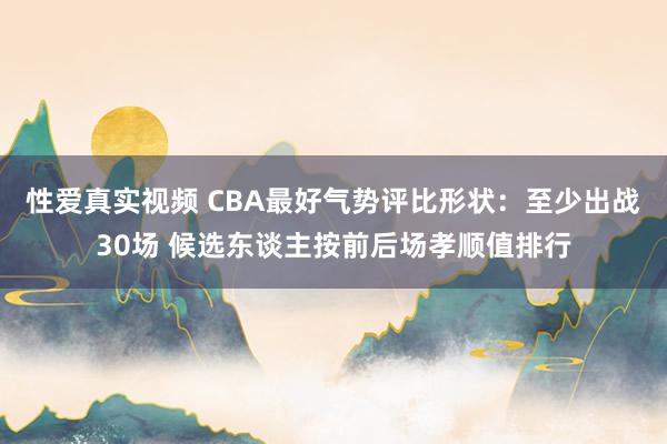 性爱真实视频 CBA最好气势评比形状：至少出战30场 候选东谈主按前后场孝顺值排行