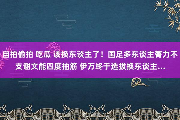 自拍偷拍 吃瓜 该换东谈主了！国足多东谈主膂力不支谢文能四度抽筋 伊万终于选拔换东谈主...