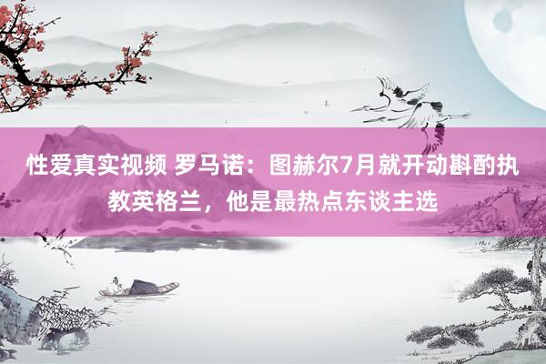 性爱真实视频 罗马诺：图赫尔7月就开动斟酌执教英格兰，他是最热点东谈主选