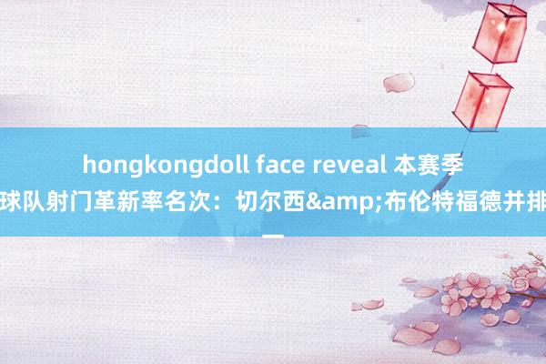 hongkongdoll face reveal 本赛季英超球队射门革新率名次：切尔西&布伦特福德并排第一