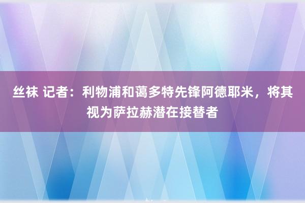 丝袜 记者：利物浦和蔼多特先锋阿德耶米，将其视为萨拉赫潜在接替者