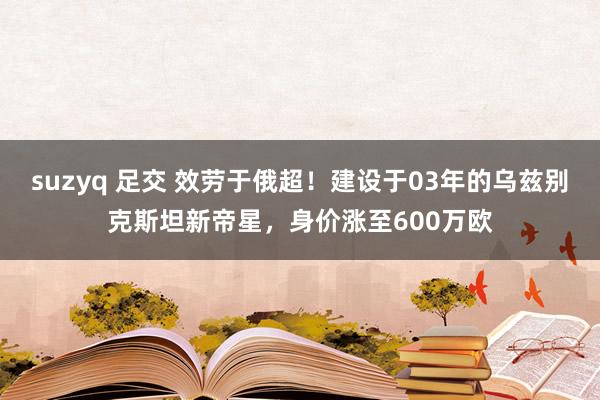suzyq 足交 效劳于俄超！建设于03年的乌兹别克斯坦新帝星，身价涨至600万欧