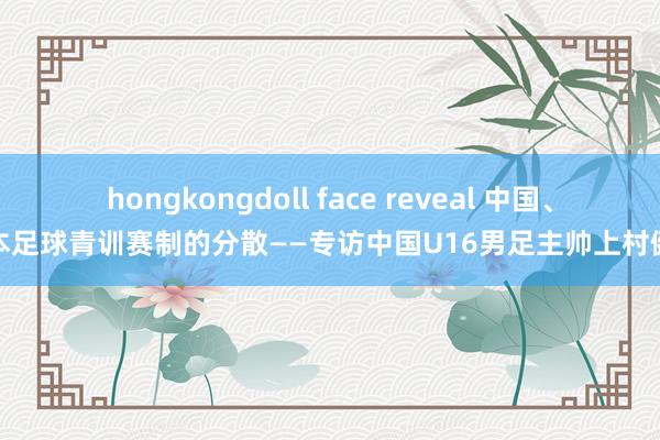 hongkongdoll face reveal 中国、日本足球青训赛制的分散——专访中国U16男足主帅上村健一
