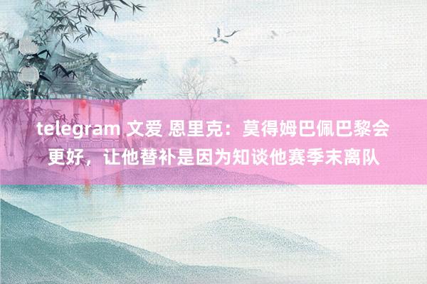 telegram 文爱 恩里克：莫得姆巴佩巴黎会更好，让他替补是因为知谈他赛季末离队
