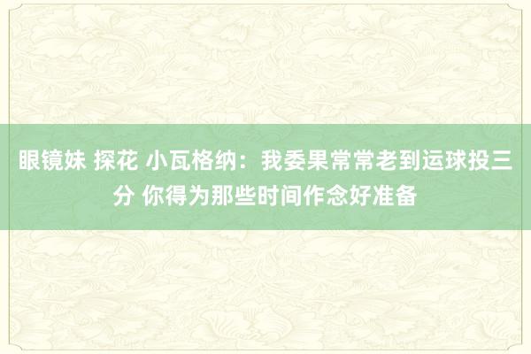 眼镜妹 探花 小瓦格纳：我委果常常老到运球投三分 你得为那些时间作念好准备