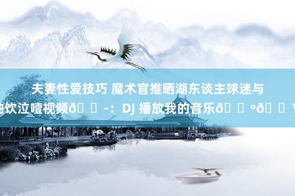 夫妻性爱技巧 魔术官推晒湖东谈主球迷与抽饮泣噎视频😭：DJ 播放我的音乐🕺🏽