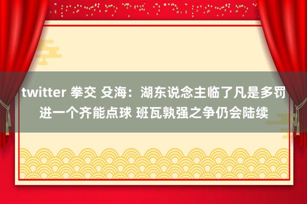 twitter 拳交 殳海：湖东说念主临了凡是多罚进一个齐能点球 班瓦孰强之争仍会陆续