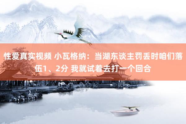 性爱真实视频 小瓦格纳：当湖东谈主罚丢时咱们落伍1、2分 我就试着去打一个回合