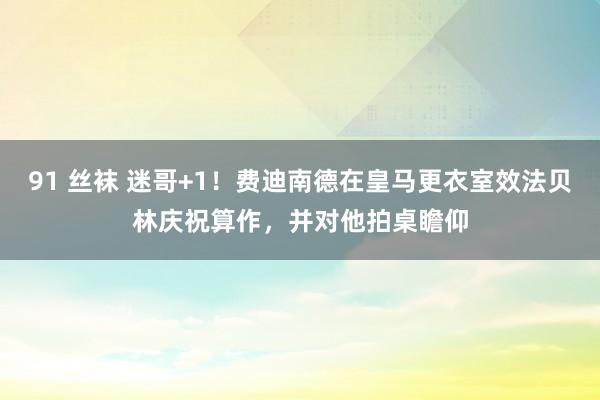 91 丝袜 迷哥+1！费迪南德在皇马更衣室效法贝林庆祝算作，并对他拍桌瞻仰