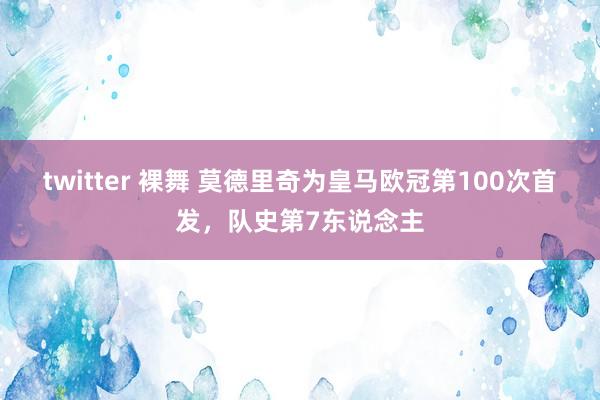 twitter 裸舞 莫德里奇为皇马欧冠第100次首发，队史第7东说念主