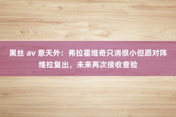 黑丝 av 意天外：弗拉霍维奇只消很小但愿对阵维拉复出，未来再次接收查验