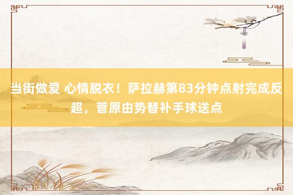 当街做爱 心情脱衣！萨拉赫第83分钟点射完成反超，菅原由势替补手球送点