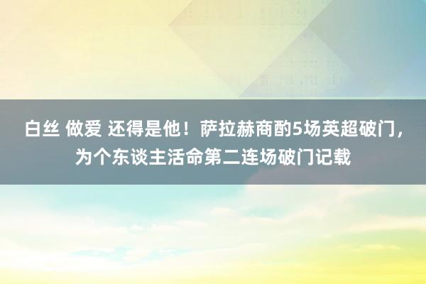 白丝 做爱 还得是他！萨拉赫商酌5场英超破门，为个东谈主活命第二连场破门记载