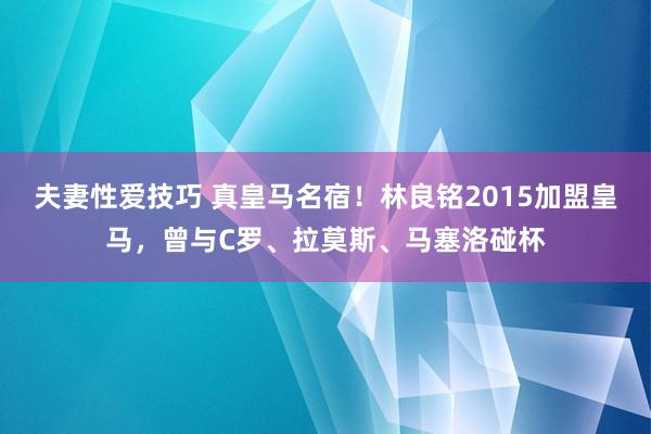 夫妻性爱技巧 真皇马名宿！林良铭2015加盟皇马，曾与C罗、拉莫斯、马塞洛碰杯