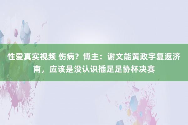 性爱真实视频 伤病？博主：谢文能黄政宇复返济南，应该是没认识插足足协杯决赛