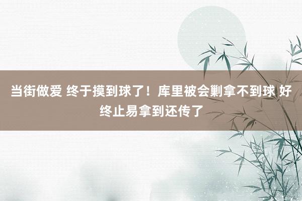 当街做爱 终于摸到球了！库里被会剿拿不到球 好终止易拿到还传了