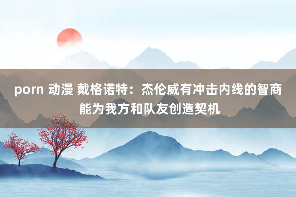 porn 动漫 戴格诺特：杰伦威有冲击内线的智商 能为我方和队友创造契机