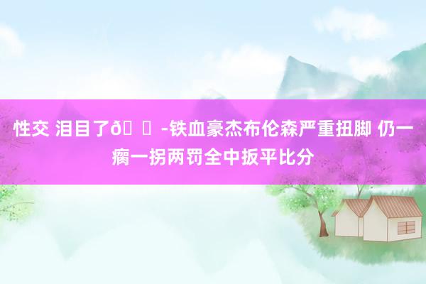 性交 泪目了😭铁血豪杰布伦森严重扭脚 仍一瘸一拐两罚全中扳平比分