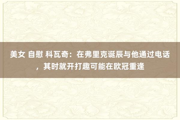 美女 自慰 科瓦奇：在弗里克诞辰与他通过电话，其时就开打趣可能在欧冠重逢
