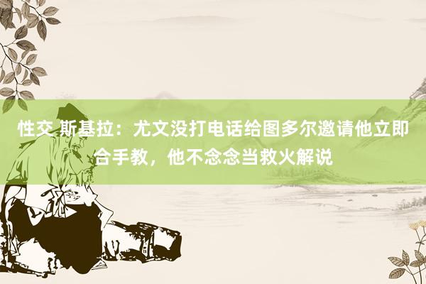 性交 斯基拉：尤文没打电话给图多尔邀请他立即合手教，他不念念当救火解说