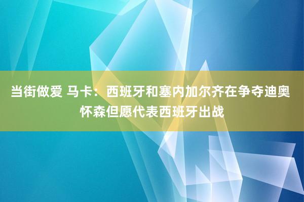 当街做爱 马卡：西班牙和塞内加尔齐在争夺迪奥 怀森但愿代表西班牙出战