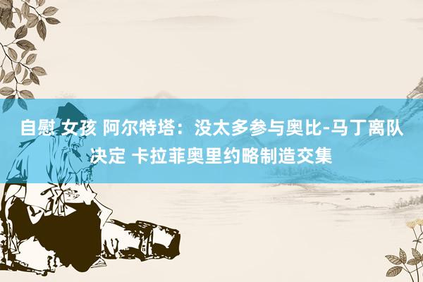 自慰 女孩 阿尔特塔：没太多参与奥比-马丁离队决定 卡拉菲奥里约略制造交集