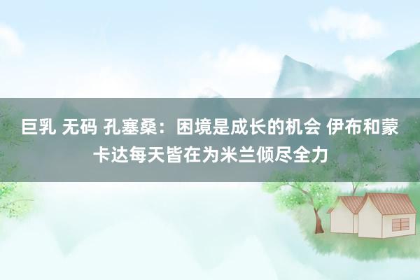 巨乳 无码 孔塞桑：困境是成长的机会 伊布和蒙卡达每天皆在为米兰倾尽全力