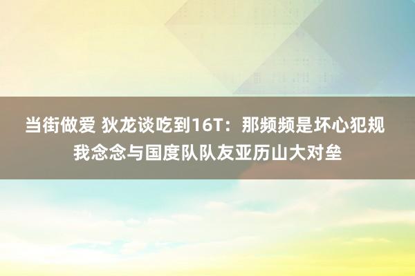 当街做爱 狄龙谈吃到16T：那频频是坏心犯规 我念念与国度队队友亚历山大对垒