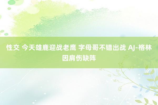 性交 今天雄鹿迎战老鹰 字母哥不错出战 AJ-格林因肩伤缺阵