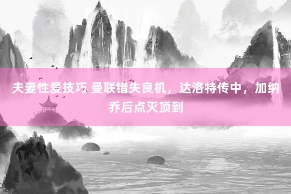 夫妻性爱技巧 曼联错失良机，达洛特传中，加纳乔后点灭顶到