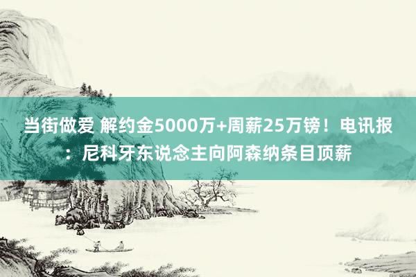 当街做爱 解约金5000万+周薪25万镑！电讯报：尼科牙东说念主向阿森纳条目顶薪