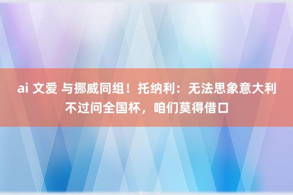 ai 文爱 与挪威同组！托纳利：无法思象意大利不过问全国杯，咱们莫得借口
