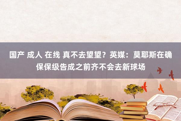 国产 成人 在线 真不去望望？英媒：莫耶斯在确保保级告成之前齐不会去新球场
