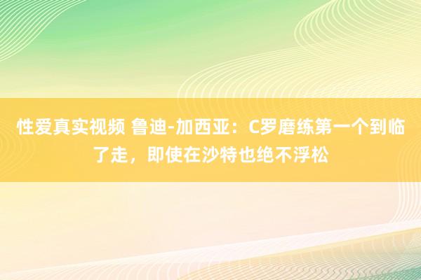 性爱真实视频 鲁迪-加西亚：C罗磨练第一个到临了走，即使在沙特也绝不浮松