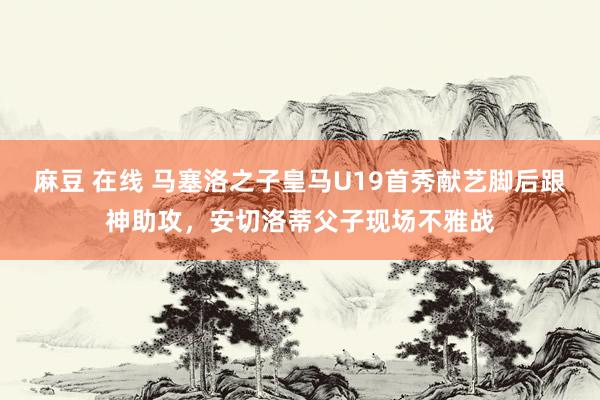 麻豆 在线 马塞洛之子皇马U19首秀献艺脚后跟神助攻，安切洛蒂父子现场不雅战